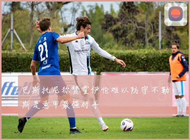 巴斯托尼称赞霍伊伦难以防守不勒斯是意甲最强对手