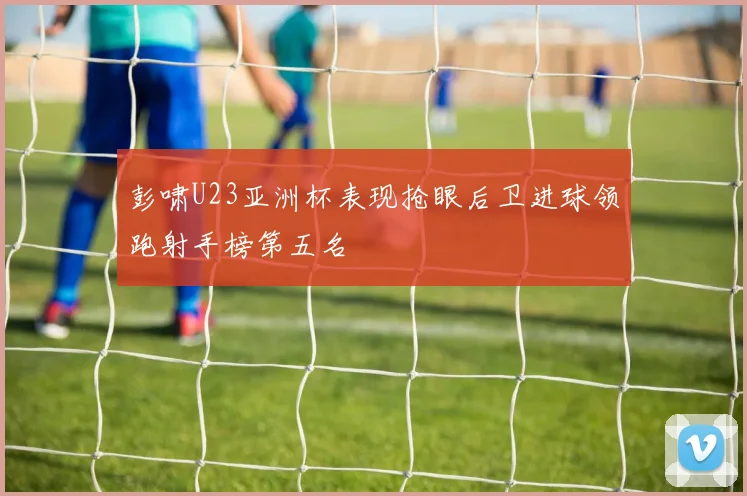 彭啸U23亚洲杯表现抢眼后卫进球领跑射手榜第五名